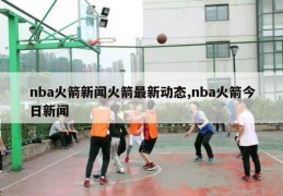 nba火箭新闻火箭最新动态,nba火箭今日新闻