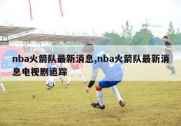 nba火箭队最新消息,nba火箭队最新消息电视剧追踪