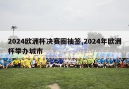 2024欧洲杯决赛圈抽签,2024年欧洲杯举办城市