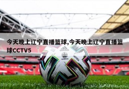 今天晚上辽宁直播篮球,今天晚上辽宁直播篮球CCTV5