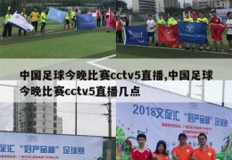 中国足球今晚比赛cctv5直播,中国足球今晚比赛cctv5直播几点