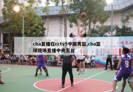 cba直播在cctv5中国男篮,cba篮球现场直播中央五台