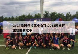 2024欧洲杯片尾小女孩,2021欧洲杯主题曲女歌手