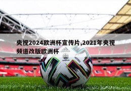 央视2024欧洲杯宣传片,2021年央视频道改版欧洲杯