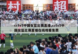 cctv5中国女篮比赛直播,cctv5中国女篮比赛直播在线观看免费