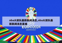 nba火箭队最新新闻消息,nba火箭队最新新闻消息直播